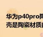 華為p40pro陶瓷后蓋容易碎嗎（華為p40外殼是陶瓷材質(zhì)的嗎）
