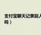 支付寶聊天記錄別人可以看到嗎（支付寶聊天別人可以看到嗎）