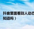 抖音里面看別人動態(tài)會被知道嗎（抖音看了別人的動態(tài),對方知道嗎）