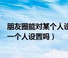 朋友圈能對某個人設(shè)置三天可見嗎（朋友圈三天可見可以對一個人設(shè)置嗎）
