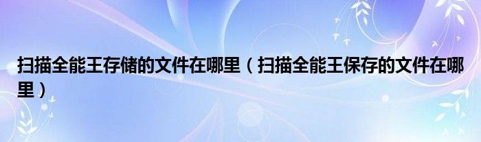 掃描全能王存儲的文件在哪里（掃描全能王保存的文件在哪里）