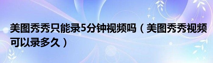 美圖秀秀只能錄5分鐘視頻嗎（美圖秀秀視頻可以錄多久）