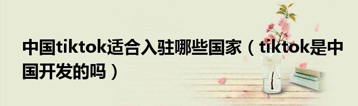 中國(guó)tiktok適合入駐哪些國(guó)家（tiktok是中國(guó)開(kāi)發(fā)的嗎）