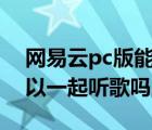 網易云pc版能一起聽歌么（網易云電腦版可以一起聽歌嗎）