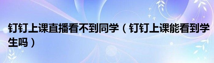 釘釘上課直播看不到同學（釘釘上課能看到學生嗎）