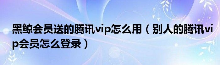 黑鯨會員送的騰訊vip怎么用（別人的騰訊vip會員怎么登錄）