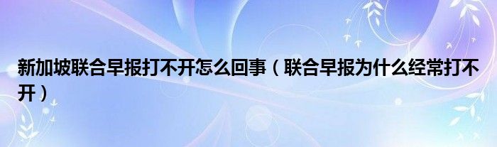 新加坡聯(lián)合早報(bào)打不開(kāi)怎么回事（聯(lián)合早報(bào)為什么經(jīng)常打不開(kāi)）