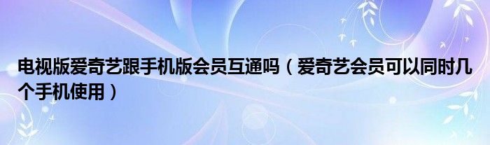 電視版愛奇藝跟手機版會員互通嗎（愛奇藝會員可以同時幾個手機使用）