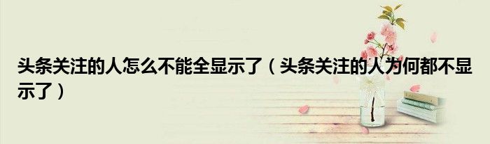 頭條關(guān)注的人怎么不能全顯示了（頭條關(guān)注的人為何都不顯示了）