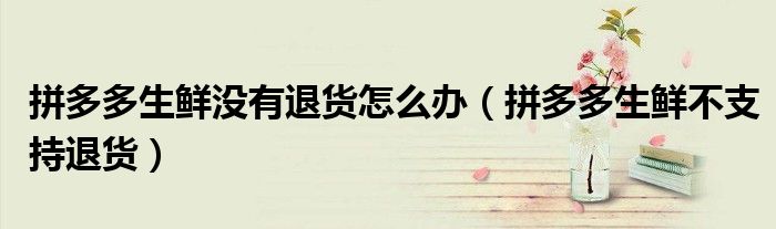 拼多多生鮮沒(méi)有退貨怎么辦（拼多多生鮮不支持退貨）
