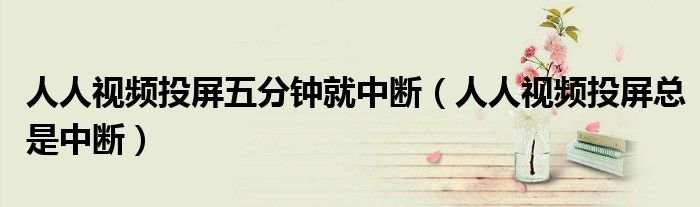 人人視頻投屏五分鐘就中斷（人人視頻投屏總是中斷）