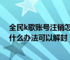 全民k歌賬號注銷怎么還能被關(guān)注（全民k歌被永久封號 有什么辦法可以解封）