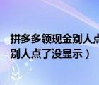 拼多多領(lǐng)現(xiàn)金別人點(diǎn)了沒顯示怎么辦（拼多多領(lǐng)現(xiàn)金為什么別人點(diǎn)了沒顯示）