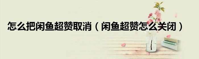 怎么把閑魚超贊取消（閑魚超贊怎么關閉）
