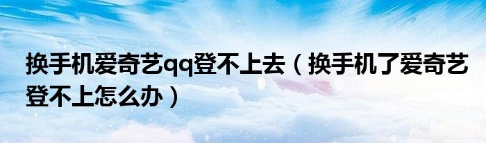 換手機(jī)愛奇藝qq登不上去（換手機(jī)了愛奇藝登不上怎么辦）