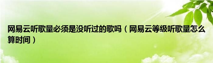 網(wǎng)易云聽歌量必須是沒聽過的歌嗎（網(wǎng)易云等級聽歌量怎么算時間）