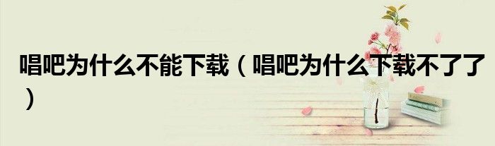唱吧為什么不能下載（唱吧為什么下載不了了）
