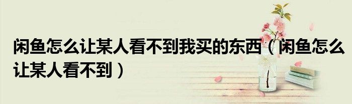 閑魚怎么讓某人看不到我買的東西（閑魚怎么讓某人看不到）
