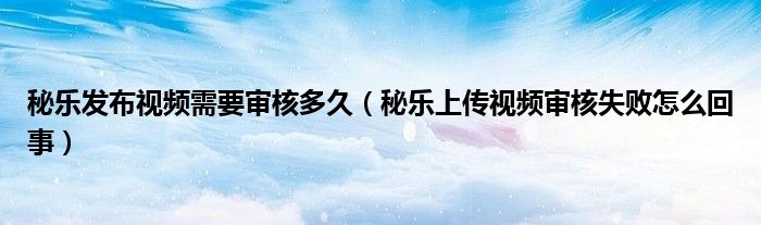 秘樂發(fā)布視頻需要審核多久（秘樂上傳視頻審核失敗怎么回事）