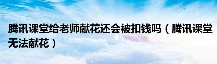 騰訊課堂給老師獻(xiàn)花還會(huì)被扣錢嗎（騰訊課堂無法獻(xiàn)花）