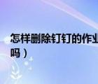 怎樣刪除釘釘?shù)淖鳂I(yè)提交記錄（釘釘重新提交作業(yè)老師知道嗎）