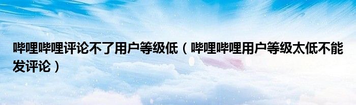 嗶哩嗶哩評論不了用戶等級低（嗶哩嗶哩用戶等級太低不能發(fā)評論）
