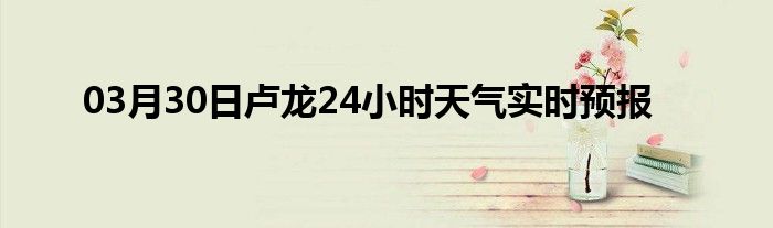 03月30日盧龍24小時(shí)天氣實(shí)時(shí)預(yù)報(bào)