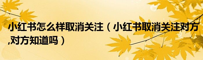 小紅書怎么樣取消關(guān)注（小紅書取消關(guān)注對方,對方知道嗎）