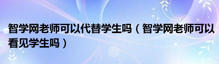 智學(xué)網(wǎng)老師可以代替學(xué)生嗎（智學(xué)網(wǎng)老師可以看見學(xué)生嗎）