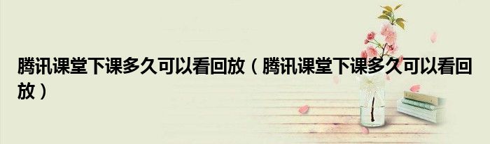 騰訊課堂下課多久可以看回放（騰訊課堂下課多久可以看回放）