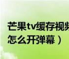 芒果tv緩存視頻彈幕怎么開(kāi)（芒果tv緩存視頻怎么開(kāi)彈幕）