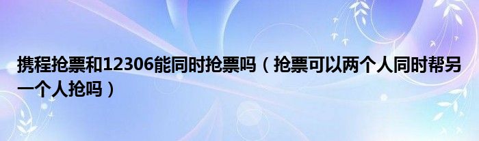 攜程搶票和12306能同時搶票嗎（搶票可以兩個人同時幫另一個人搶嗎）