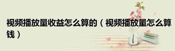 視頻播放量收益怎么算的（視頻播放量怎么算錢）
