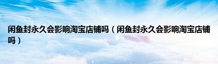 閑魚封永久會(huì)影響淘寶店鋪嗎（閑魚封永久會(huì)影響淘寶店鋪嗎）