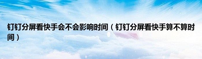 釘釘分屏看快手會(huì)不會(huì)影響時(shí)間（釘釘分屏看快手算不算時(shí)間）