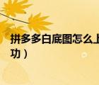 拼多多白底圖怎么上傳成功（拼多多白底圖怎么才能上傳成功）