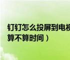 釘釘怎么投屏到電視機(jī)最好的辦法（釘釘上面投屏到電視上算不算時(shí)間）