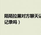 陌陌拉黑對方聊天記錄對方還有嗎（陌陌拉黑對方還有聊天記錄嗎）