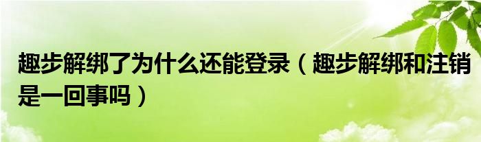 趣步解綁了為什么還能登錄（趣步解綁和注銷是一回事嗎）