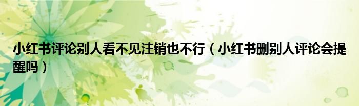 小紅書評論別人看不見注銷也不行（小紅書刪別人評論會提醒嗎）