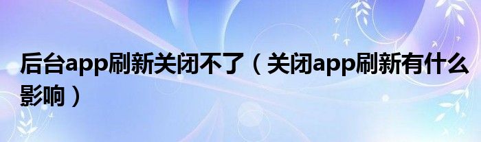 后臺(tái)app刷新關(guān)閉不了（關(guān)閉app刷新有什么影響）