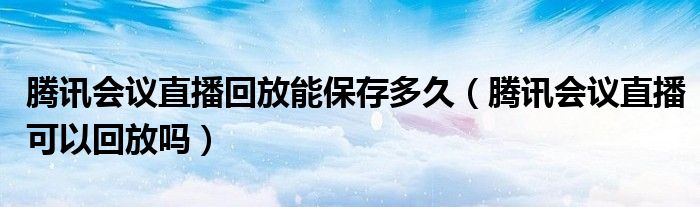 騰訊會議直播回放能保存多久（騰訊會議直播可以回放嗎）