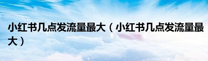 小紅書幾點發(fā)流量最大（小紅書幾點發(fā)流量最大）