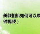 美顏相機(jī)如何可以錄制15分鐘視頻（美顏相機(jī)怎么錄制15分鐘視頻）