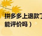 拼多多上退款了還能評(píng)價(jià)嗎（拼多多退款后還能評(píng)價(jià)嗎）