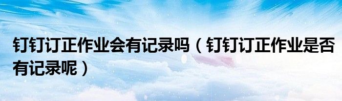 釘釘訂正作業(yè)會有記錄嗎（釘釘訂正作業(yè)是否有記錄呢）