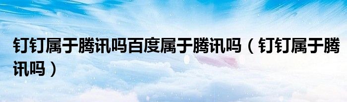 釘釘屬于騰訊嗎百度屬于騰訊嗎（釘釘屬于騰訊嗎）