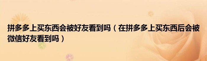 拼多多上買東西會(huì)被好友看到嗎（在拼多多上買東西后會(huì)被微信好友看到嗎）