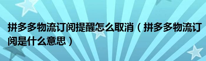 拼多多物流訂閱提醒怎么取消（拼多多物流訂閱是什么意思）