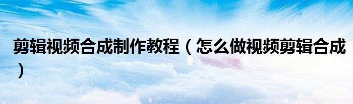 剪輯視頻合成制作教程（怎么做視頻剪輯合成）